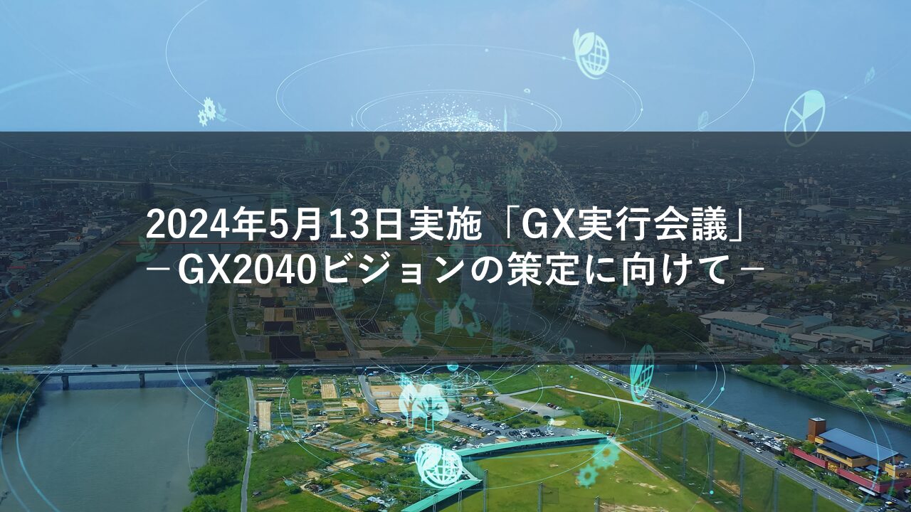 2024年5月13日にGX実行会議実施、GX2040ビジョンの策定に向けて